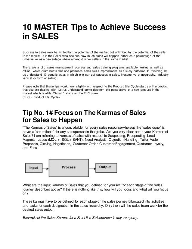 10 MASTER Tips to Achieve Success
in SALES
Success in Sales may be limited by the potential of the market but unlimited by the potential of the seller
in the market. It is the Seller who decides how much sales will happen either as a percentage of the
universe or as a percentage share amongst other sellers in the same market.
There are a lot of sales management courses and sales training programs available, online as well as
offline, which drum-beats this and promises sales skills improvement as a likely outcome. In this blog, let
us understand 10 generic ways in which one can get success in sales, irrespective of geography, industry
vertical or form of selling.
Please note that these tips would vary slightly with respect to the Product Life Cycle status of the product
that you are dealing with. Let us understand some tips from the perspective of a new product in the
market which is at its “Growth” stage on the PLC curve.
(PLC = Product Life Cycle).
Tip No. 1# Focus on The Karmas of Sales
for Sales to Happen
“The Karmas of Sales” is a ‘controllable’ for every sales resource whereas the “sales done” is
never a ‘controllable’ for any salesperson in the globe. Are you very clear about your Karmas of
Sales? I am referring to karmas of sales with respect to Suspecting, Prospecting, Lead
Magnets, Leads (MQL > SQL > BANT), Need Analysis, Objection Handling, Tailor Made
Proposals, Closing, Negotiation, Customer Order, Customer Engagement, Customer Loyalty,
and Fans.
What are the input Karmas of Sales that you defined for yourself for each stage of the sales
journey described above? If there is nothing like this, how will you focus and what will you focus
on?
These karmas have to be defined for each stage of the sales journey bifurcated into activities
and tasks for each designation in the sales hierarchy. Only then will the sales team work for the
desired sales output.
Example of the Sales Karmas for a Front line Salesperson in any company.
 