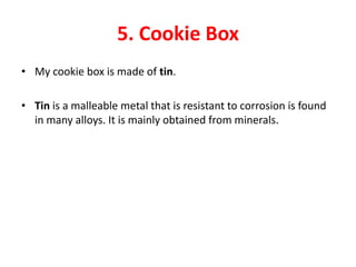 5. Cookie Box
• My cookie box is made of tin.

• Tin is a malleable metal that is resistant to corrosion is found
  in many alloys. It is mainly obtained from minerals.
 