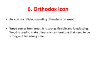6. Orthodox Icon
• An icon is a religious painting often done on wood.

• Wood comes from trees. It is strong, flexible and long lasting.
  Wood is used to make things such as furniture that need to be
  strong and last a long time.
 