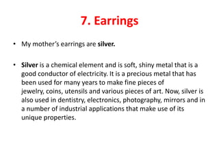 7. Earrings
• My mother’s earrings are silver.

• Silver is a chemical element and is soft, shiny metal that is a
  good conductor of electricity. It is a precious metal that has
  been used for many years to make fine pieces of
  jewelry, coins, utensils and various pieces of art. Now, silver is
  also used in dentistry, electronics, photography, mirrors and in
  a number of industrial applications that make use of its
  unique properties.
 