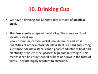 10. Drinking Cup
• We have a drinking cup at home that is made of stainless
  steel.

• Stainless steel is a type of metal alloy. The components of
  stainless steel are
  iron, chromium, carbon, nickel, molybdenum and small
  quantities of other metals. Stainless steel is a hard and strong
  substance. Stainless steel is not a good conductor of heat and
  electricity. Stainless steel possess high ductile strength. This
  means it can be easily shaped or bent or drawn in the form of
  wires. They are highly resistant to corrosion.
 