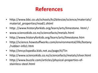 References
• http://www.bbc.co.uk/schools/ks2bitesize/science/materials/
  material_properties/read1.shtml
• http: //www.historyforkids.org/learn/arts/limestone. html /
• www.sciencekids.co.nz/sciencefacts/metals.html
• http://www.historyforkids.org/learn/arts/limestone.htm
• http://science.howstuffworks.com/environmental/life/botany
  /rubber-info1.htm
• http://encyclopedia.kids.net.au/page/ti/Tin
• http://www.sciencekids.co.nz/sciencefacts/metals/silver.html
• http://www.buzzle.com/articles/physical-properties-of-
  stainless-steel.html
 
