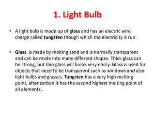 1. Light Bulb
• A light bulb is made up of glass and has an electric wire
  charge called tungsten though which the electricity is run.

• Glass is made by melting sand and is normally transparent
  and can be made into many different shapes. Thick glass can
  be strong, but thin glass will break very easily. Glass is used for
  objects that need to be transparent such as windows and also
  light bulbs and glasses. Tungsten has a very high melting
  point, after carbon it has the second highest melting point of
  all elements.
 