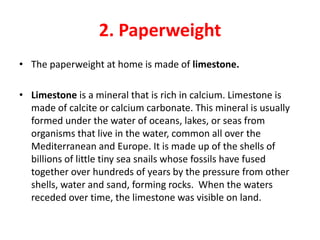 2. Paperweight
• The paperweight at home is made of limestone.

• Limestone is a mineral that is rich in calcium. Limestone is
  made of calcite or calcium carbonate. This mineral is usually
  formed under the water of oceans, lakes, or seas from
  organisms that live in the water, common all over the
  Mediterranean and Europe. It is made up of the shells of
  billions of little tiny sea snails whose fossils have fused
  together over hundreds of years by the pressure from other
  shells, water and sand, forming rocks. When the waters
  receded over time, the limestone was visible on land.
 