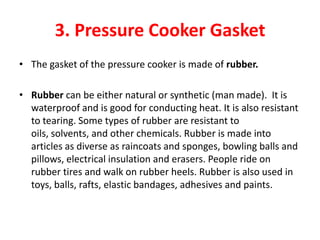 3. Pressure Cooker Gasket
• The gasket of the pressure cooker is made of rubber.

• Rubber can be either natural or synthetic (man made). It is
  waterproof and is good for conducting heat. It is also resistant
  to tearing. Some types of rubber are resistant to
  oils, solvents, and other chemicals. Rubber is made into
  articles as diverse as raincoats and sponges, bowling balls and
  pillows, electrical insulation and erasers. People ride on
  rubber tires and walk on rubber heels. Rubber is also used in
  toys, balls, rafts, elastic bandages, adhesives and paints.
 
