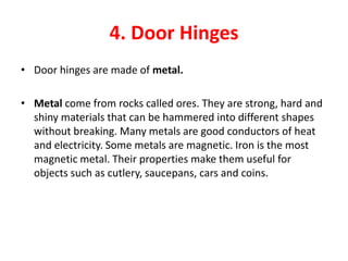4. Door Hinges
• Door hinges are made of metal.

• Metal come from rocks called ores. They are strong, hard and
  shiny materials that can be hammered into different shapes
  without breaking. Many metals are good conductors of heat
  and electricity. Some metals are magnetic. Iron is the most
  magnetic metal. Their properties make them useful for
  objects such as cutlery, saucepans, cars and coins.
 