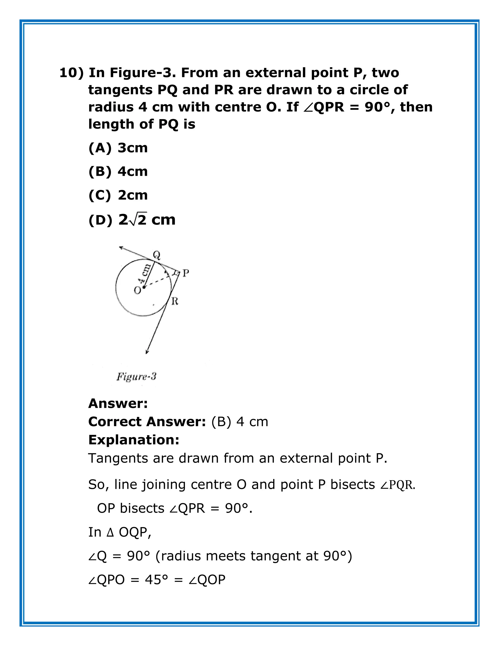 10) In Figure-3. From an external point P, two
tangents PQ and PR are drawn to a circle of
radius 4 cm with centre O. If QPR = 90°, then
length of PQ is
(A) 3cm
(B) 4cm
(C) 2cm
(D) 2
2 cm
Answer:
Correct Answer: (B) 4 cm
Explanation:
Tangents are drawn from an external point P.
So, line joining centre O and point P bisects ∠PQR.
OP bisects ∠QPR = 90°.
In ∆ OQP,
∠Q = 90° (radius meets tangent at 90°)
∠QPO = 45° = ∠QOP
 