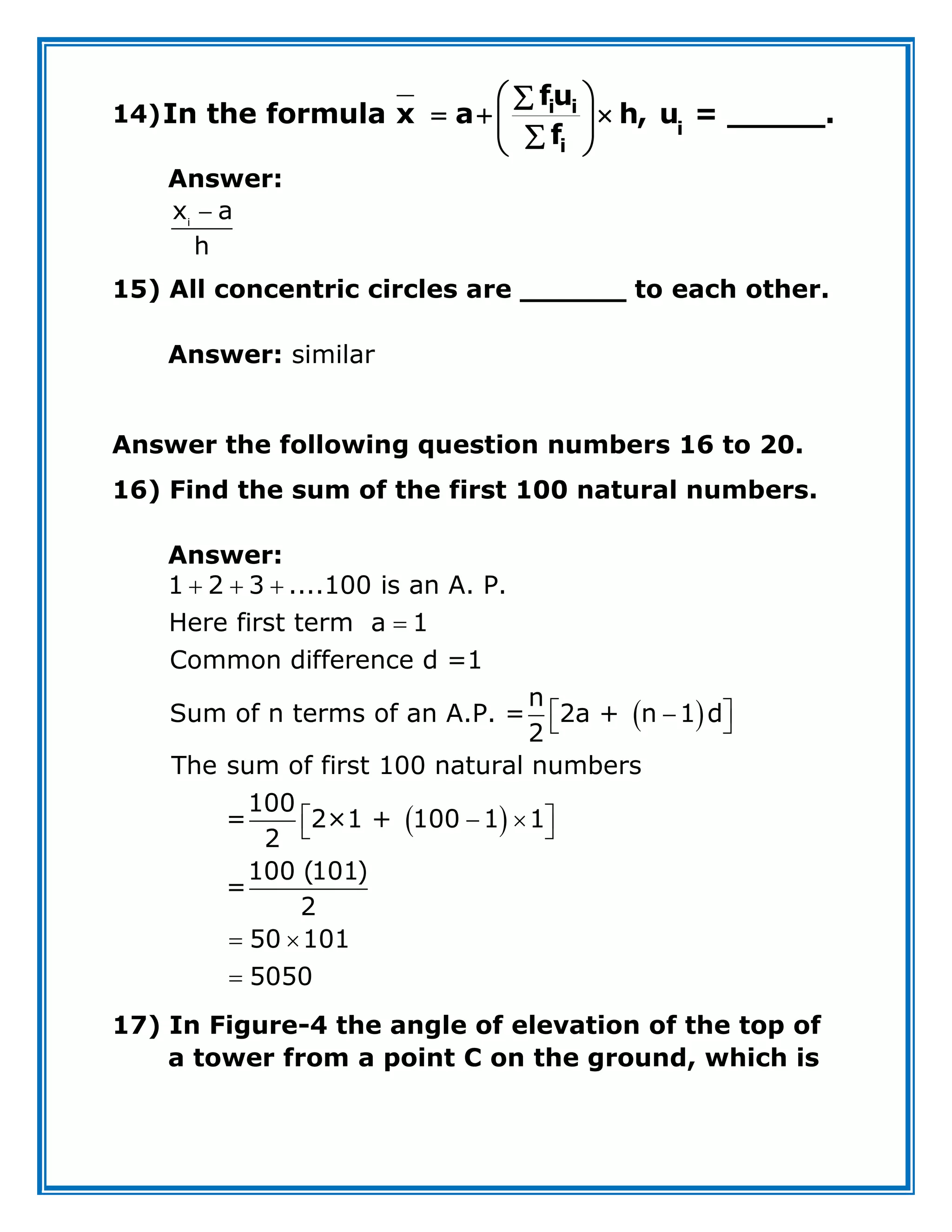 14) i i
i
i
fu
In the formula x a h, u = _____.
f
 

  
 

 
Answer:

i
x a
h
15) All concentric circles are ______ to each other.
Answer: similar
Answer the following question numbers 16 to 20.
16) Find the sum of the first 100 natural numbers.
Answer:
 
 
  

 

 
 
 
 
 

1 2 3 ....100 is an A. P.
Here first term a 1
Common difference d =1
n
Sum of n terms of an A.P. = 2a + n 1 d
2
The sum of first 100 natural numbers
100
= 2×1 + 100 1 1
2
100 (101)
=
2
50 101
5050
17) In Figure-4 the angle of elevation of the top of
a tower from a point C on the ground, which is
 