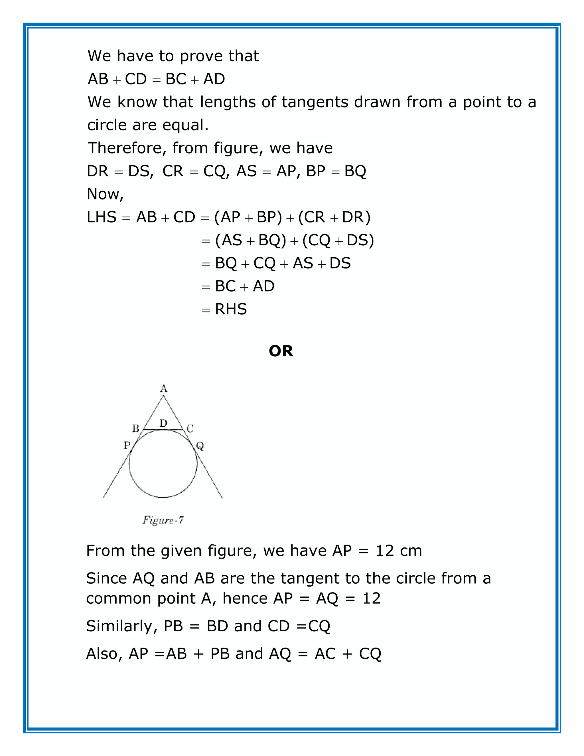 We have to prove that
AB CD BC AD
We know that lengths of tangents drawn from a point to a
circle are equal.
Therefore, from figure, we have
DR DS, CR CQ, AS AP, BP BQ
Now,
LHS AB CD (AP BP) (CR DR)
(AS BQ) (CQ
  
   
     
   DS)
BQ CQ AS DS
BC AD
RHS

   
 

OR
From the given figure, we have AP = 12 cm
Since AQ and AB are the tangent to the circle from a
common point A, hence AP = AQ = 12
Similarly, PB = BD and CD =CQ
Also, AP =AB + PB and AQ = AC + CQ
 