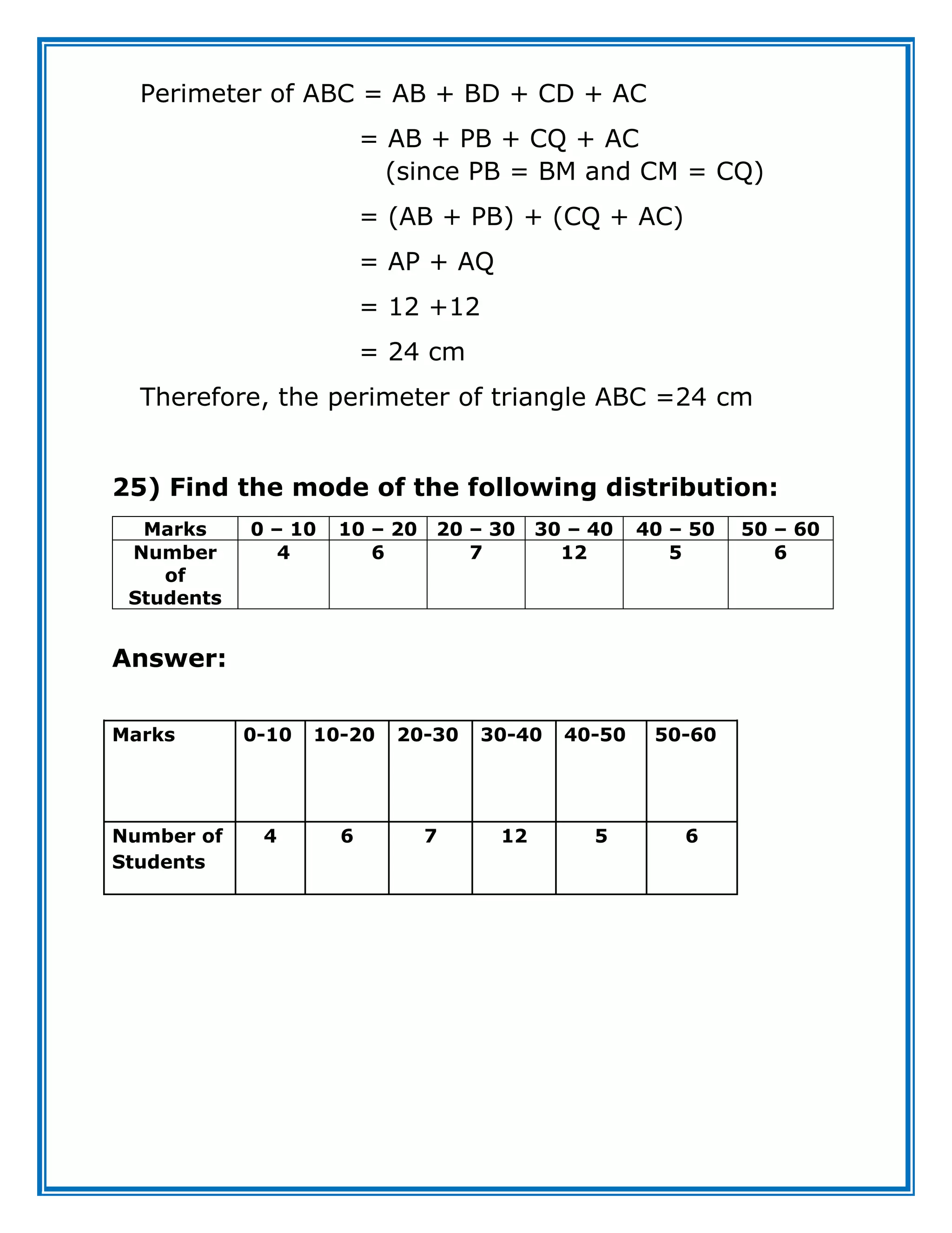 Perimeter of ABC = AB + BD + CD + AC
= AB + PB + CQ + AC
(since PB = BM and CM = CQ)
= (AB + PB) + (CQ + AC)
= AP + AQ
= 12 +12
= 24 cm
Therefore, the perimeter of triangle ABC =24 cm
25) Find the mode of the following distribution:
Marks 0 – 10 10 – 20 20 – 30 30 – 40 40 – 50 50 – 60
Number
of
Students
4 6 7 12 5 6
Answer:
Marks 0-10 10-20 20-30 30-40 40-50 50-60
Number of
Students
4 6 7 12 5 6
 