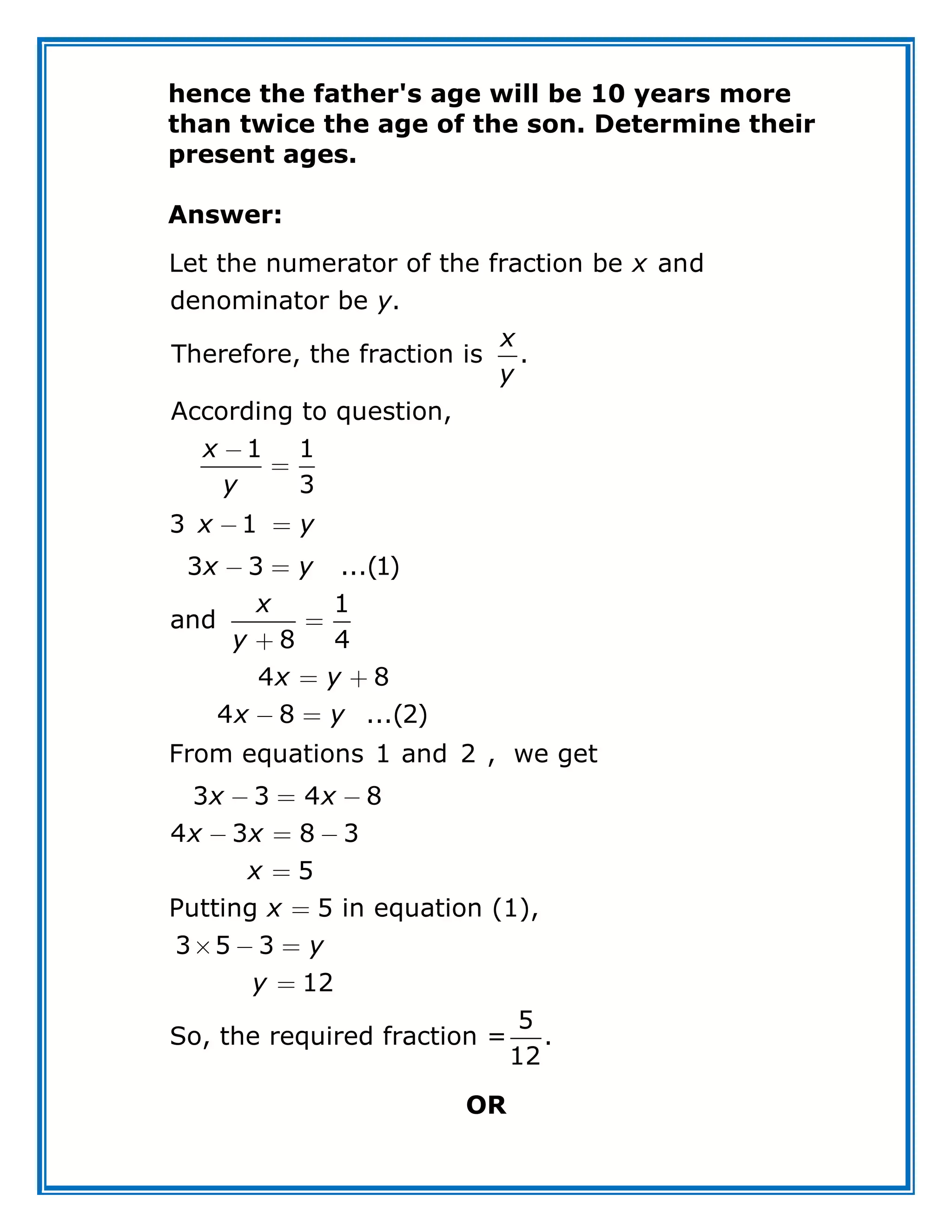 hence the father's age will be 10 years more
than twice the age of the son. Determine their
present ages.
Answer:
Let the numerator of the fraction be and
denominator be .
Therefore, the fraction is .
According to question,
1 1
3
3 1
3 3 ...(1)
1
and
8 4
4 8
4 8 ...(2)
3 3
From equations 1 and 2 , we get
x
y
x
y
x
y
x y
x y
x
y
x y
x y
x
5
So, the required fraction = .
4 8
4 3 8 3
5
Putting 5 in equation (1),
3
1
5 3
2
2
1
x
x x
x
x
y
y
OR
 