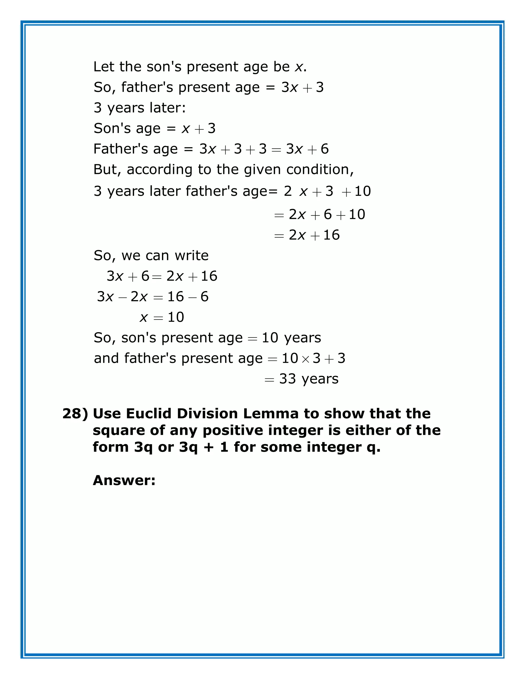 Let the son's present age be .
So, father's present age = 3 3
3 years later:
Son's age = 3
Father's age = 3 3 3 3 6
But, according to the given condition,
3 years later father's age= 2 3 10
2 6 10
2
x
x
x
x x
x
x
16
So, we can write
3 6 2 16
3 2 16 6
10
So, son's present age 10 years
and father's present age 10 3 3
33 years
x
x x
x x
x
28) Use Euclid Division Lemma to show that the
square of any positive integer is either of the
form 3q or 3q + 1 for some integer q.
Answer:
 
