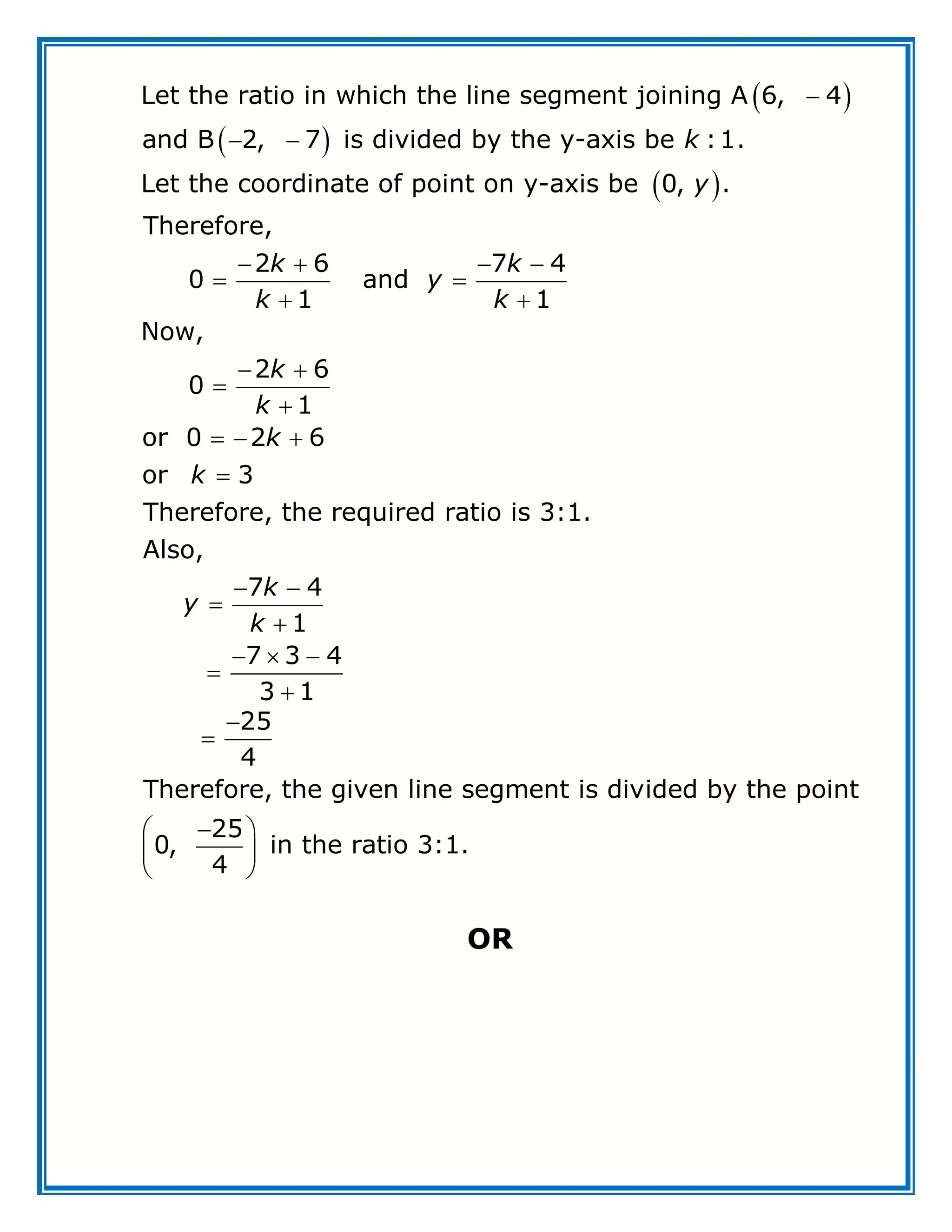  
 
 

 
   
 
 
 


Let the ratio in which the line segment joining A 6, 4
and B 2, 7 is divided by the y-axis be :1.
Let the coordinate of point on y-axis be 0, .
Therefore,
2 6 7 4
0 and
1 1
Now,
2 6
0
1
or
k
y
k k
y
k k
k
k
  

 


  


0 2 6
or 3
Therefore, the required ratio is 3:1.
Also,
7 4
1
7 3 4
3 1
k
k
k
y
k



 
 
 
25
4
Therefore, the given line segment is divided by the point
25
0, in the ratio 3:1.
4
OR
 
