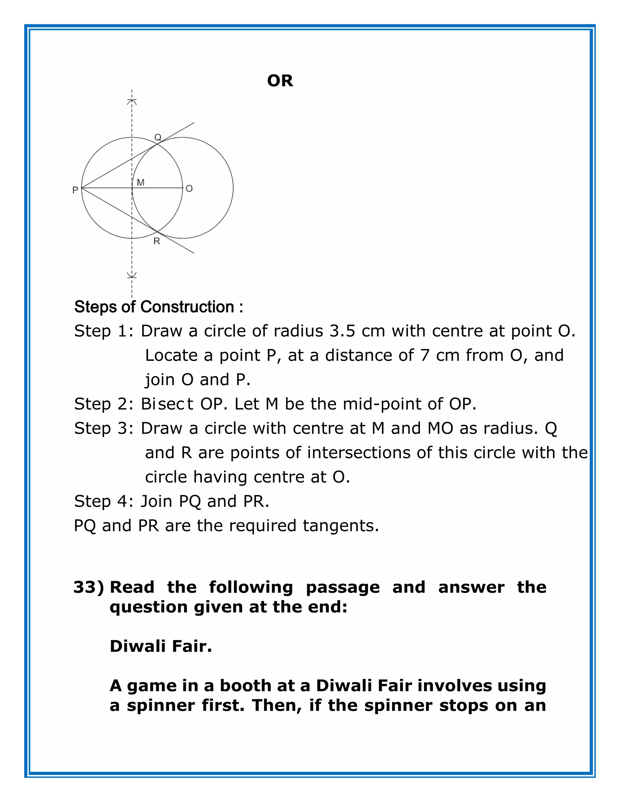 OR
Step 1: Draw a circle of radius 3.5 cm with centre at point O.
Locate a point P, at a distance of 7 cm from O, and
join O and P.
Step 2: Bisec t OP. Let M be
Steps of Construction :
the mid-point of OP.
Step 3: Draw a circle with centre at M and MO as radius. Q
and R are points of intersections of this circle with the
circle having centre at O.
Step 4: Join PQ and PR.
PQ and PR are the required tangents.
33) Read the following passage and answer the
question given at the end:
Diwali Fair.
A game in a booth at a Diwali Fair involves using
a spinner first. Then, if the spinner stops on an
 