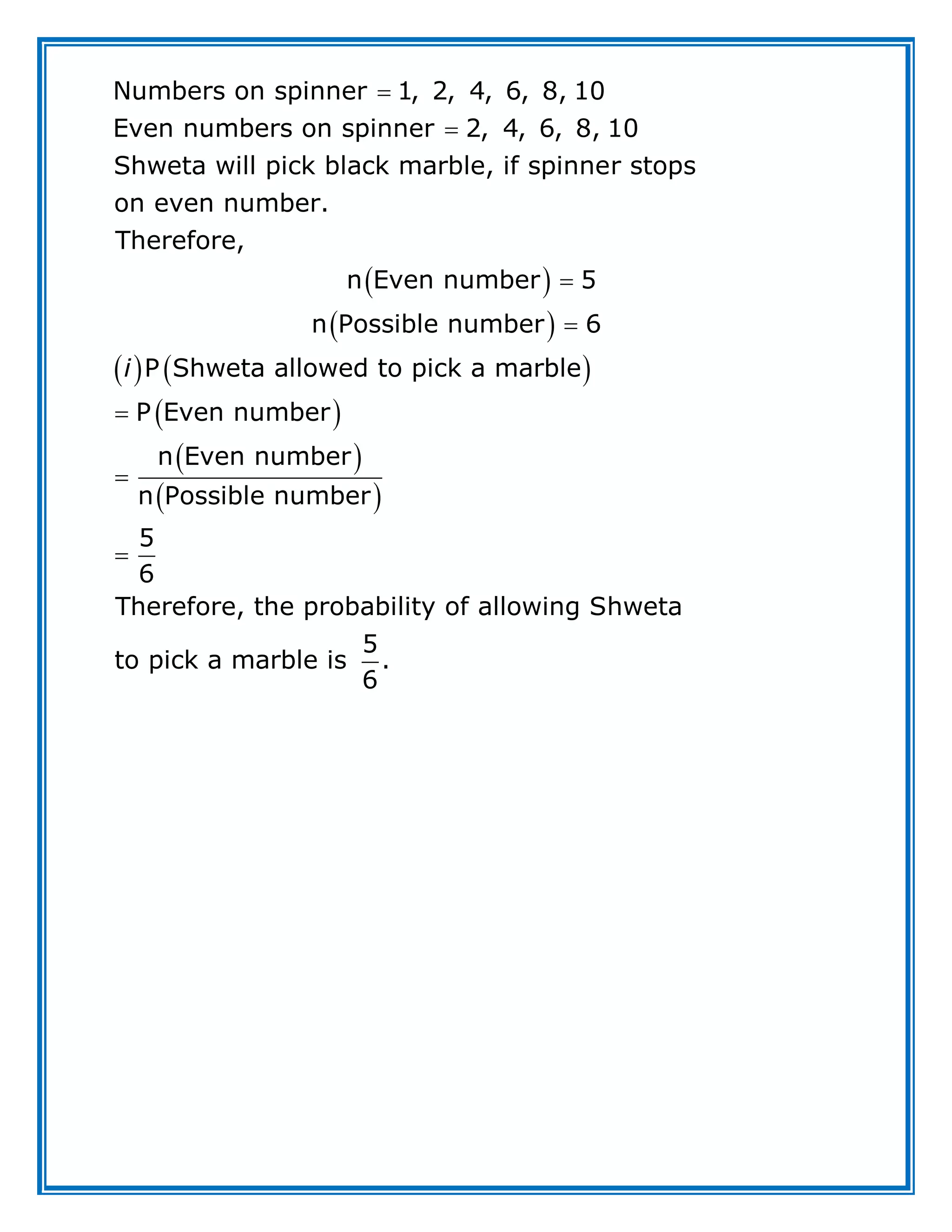  
 
 
Numbers on spinner 1, 2, 4, 6, 8, 10
Even numbers on spinner 2, 4, 6, 8, 10
Shweta will pick black marble, if spinner stops
on even number.
Therefore,
n Even number 5
n Possible number 6
P Shweta allowed to pic
i




 
 
 
 
k a marble
P Even number
n Even number
n Possible number
5
6
Therefore, the probability of allowing Shweta
5
to pick a marble is .
6



 