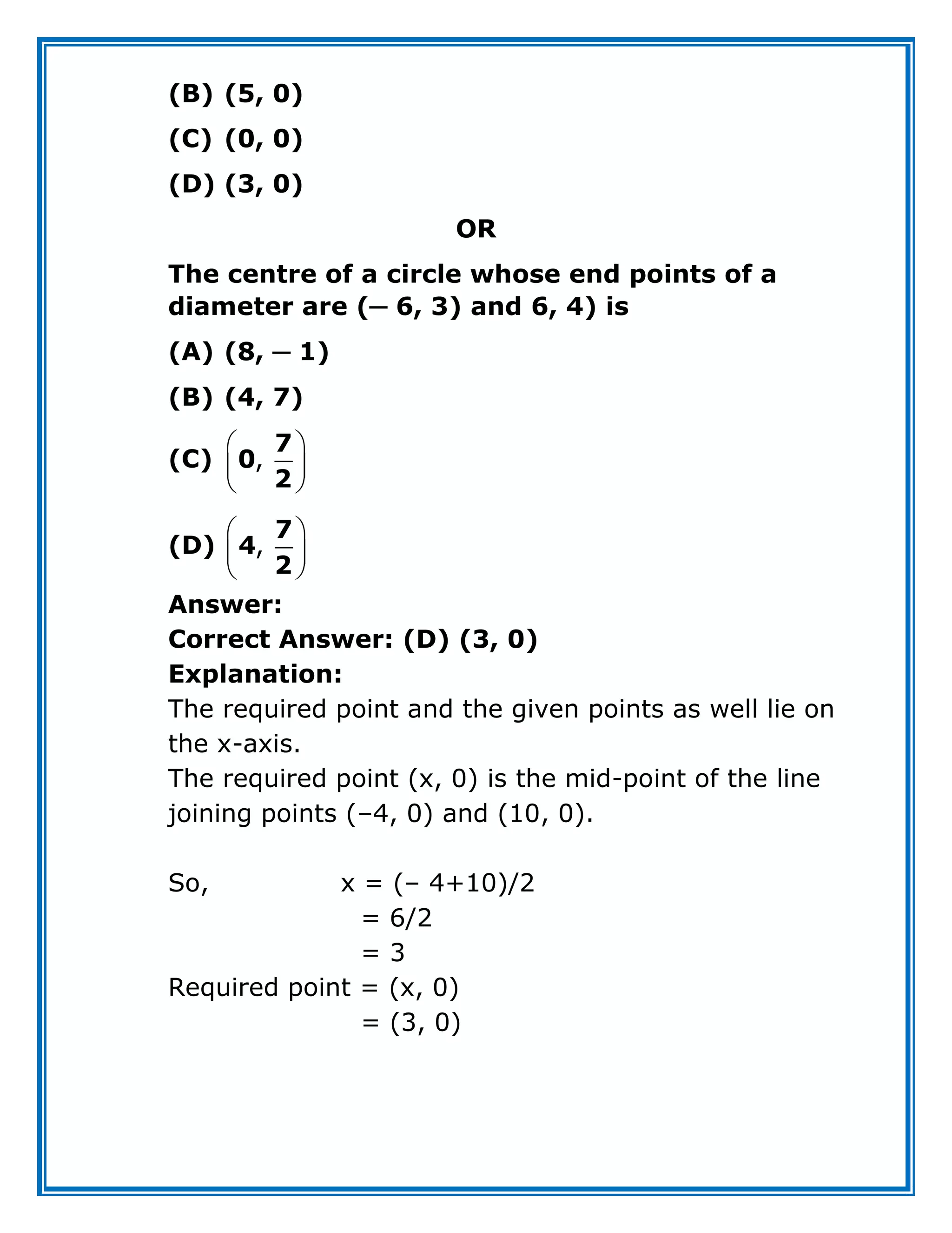 (B) (5, 0)
(C) (0, 0)
(D) (3, 0)
OR
The centre of a circle whose end points of a
diameter are (─ 6, 3) and 6, 4) is
(A) (8, ─ 1)
(B) (4, 7)
(C) ,
 
 
 
7
0
2
(D) ,
 
 
 
7
4
2
Answer:
Correct Answer: (D) (3, 0)
Explanation:
The required point and the given points as well lie on
the x-axis.
The required point (x, 0) is the mid-point of the line
joining points (–4, 0) and (10, 0).
So, x = (– 4+10)/2
= 6/2
= 3
Required point = (x, 0)
= (3, 0)
 