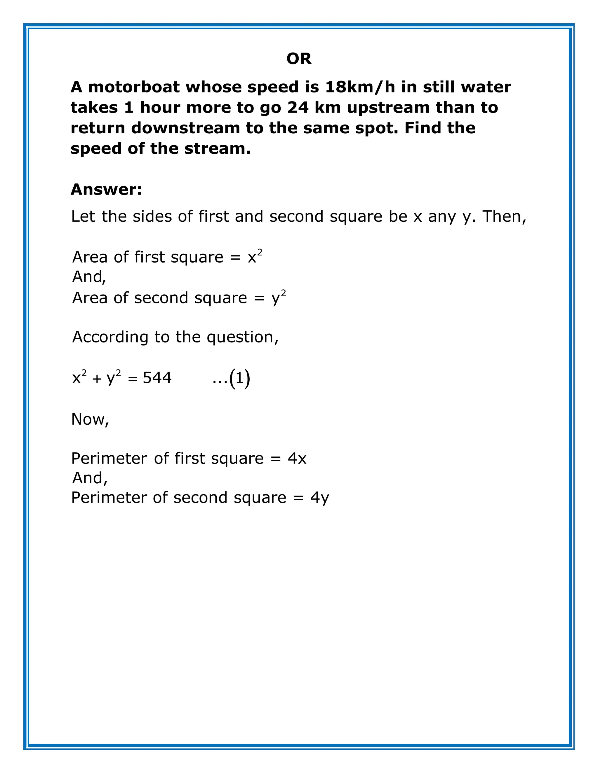 OR
A motorboat whose speed is 18km/h in still water
takes 1 hour more to go 24 km upstream than to
return downstream to the same spot. Find the
speed of the stream.
Answer:
 
 
2
2
2 2
Let the sides of first and second square be x any y. Then,
Area of first square = x
And,
Area of second square = y
According to the question,
x y 544 ... 1
Now,
Perimeter of first square = 4x
And,
Perimeter of second square = 4y
 