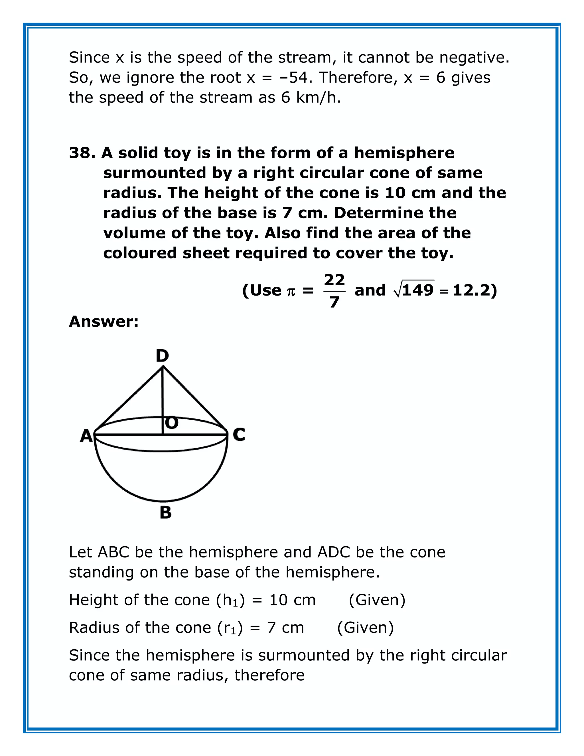 Since x is the speed of the stream, it cannot be negative.
So, we ignore the root x = –54. Therefore, x = 6 gives
the speed of the stream as 6 km/h.
38. A solid toy is in the form of a hemisphere
surmounted by a right circular cone of same
radius. The height of the cone is 10 cm and the
radius of the base is 7 cm. Determine the
volume of the toy. Also find the area of the
coloured sheet required to cover the toy.
22
(Use = and 149 12.2)
7
 
Answer:
Let ABC be the hemisphere and ADC be the cone
standing on the base of the hemisphere.
Height of the cone (h1) = 10 cm (Given)
Radius of the cone (r1) = 7 cm (Given)
Since the hemisphere is surmounted by the right circular
cone of same radius, therefore
 