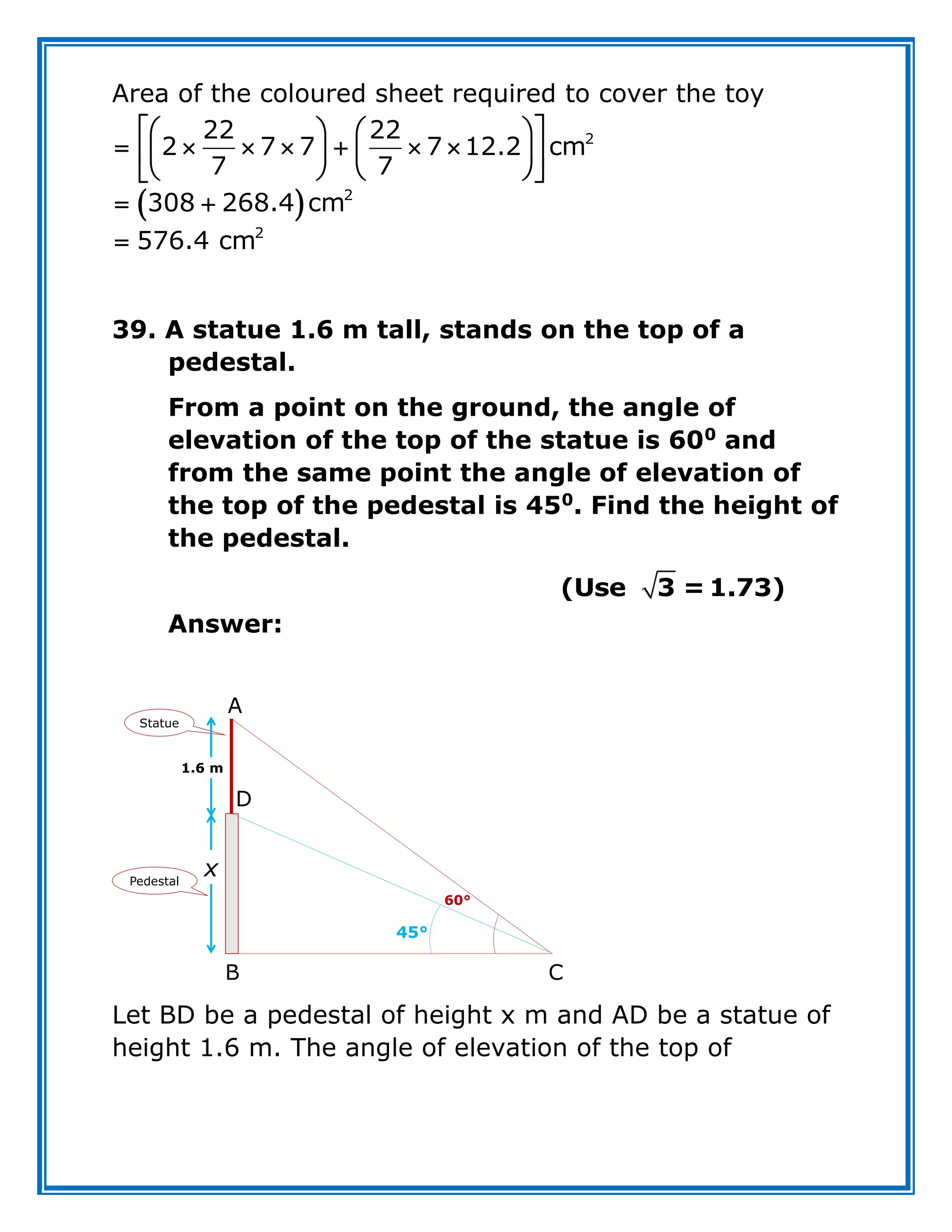 Area of the coloured sheet required to cover the toy
 
 
   
      
 
   
   
 
 

2
2
2
22 22
2 7 7 7 12.2 cm
7 7
308 268.4 cm
576.4 cm
39. A statue 1.6 m tall, stands on the top of a
pedestal.
From a point on the ground, the angle of
elevation of the top of the statue is 600
and
from the same point the angle of elevation of
the top of the pedestal is 450
. Find the height of
the pedestal.
(Use 3 = 1.73)
Answer:
Let BD be a pedestal of height x m and AD be a statue of
height 1.6 m. The angle of elevation of the top of
Statue
Pedestal
60°
45°
x
1.6 m
A
B C
D
 