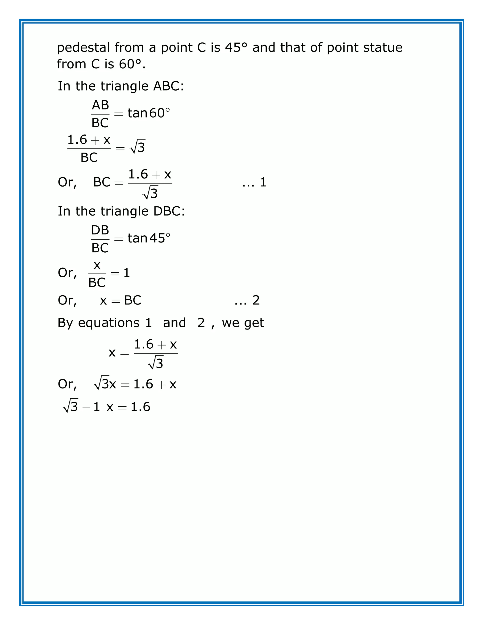 pedestal from a point C is 45° and that of point statue
from C is 60°.
In the triangle ABC:
AB
tan60
BC
1.6 x
3
BC
1.6 x
Or, BC ... 1
3
In the triangle DBC:
DB
tan45
BC
x
Or, 1
BC
Or, x BC ... 2
By equations 1 and 2 , we get
1.6 x
x
3
Or, 3x 1.6 x
3 1 x 1.6
 