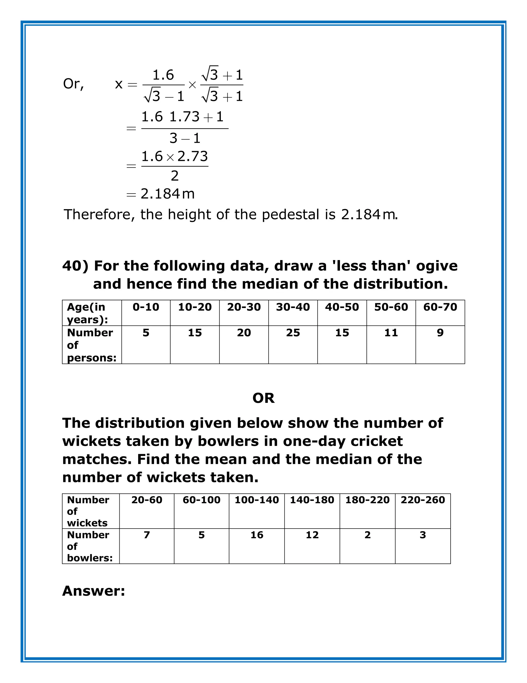 1.6 3 1
Or, x
3 1 3 1
1.6 1.73 1
3 1
1.6 2.73
2
2.184m
Therefore, the height of the pedestal is 2.184m.
40) For the following data, draw a 'less than' ogive
and hence find the median of the distribution.
Age(in
years):
0-10 10-20 20-30 30-40 40-50 50-60 60-70
Number
of
persons:
5 15 20 25 15 11 9
OR
The distribution given below show the number of
wickets taken by bowlers in one-day cricket
matches. Find the mean and the median of the
number of wickets taken.
Number
of
wickets
20-60 60-100 100-140 140-180 180-220 220-260
Number
of
bowlers:
7 5 16 12 2 3
Answer:
 