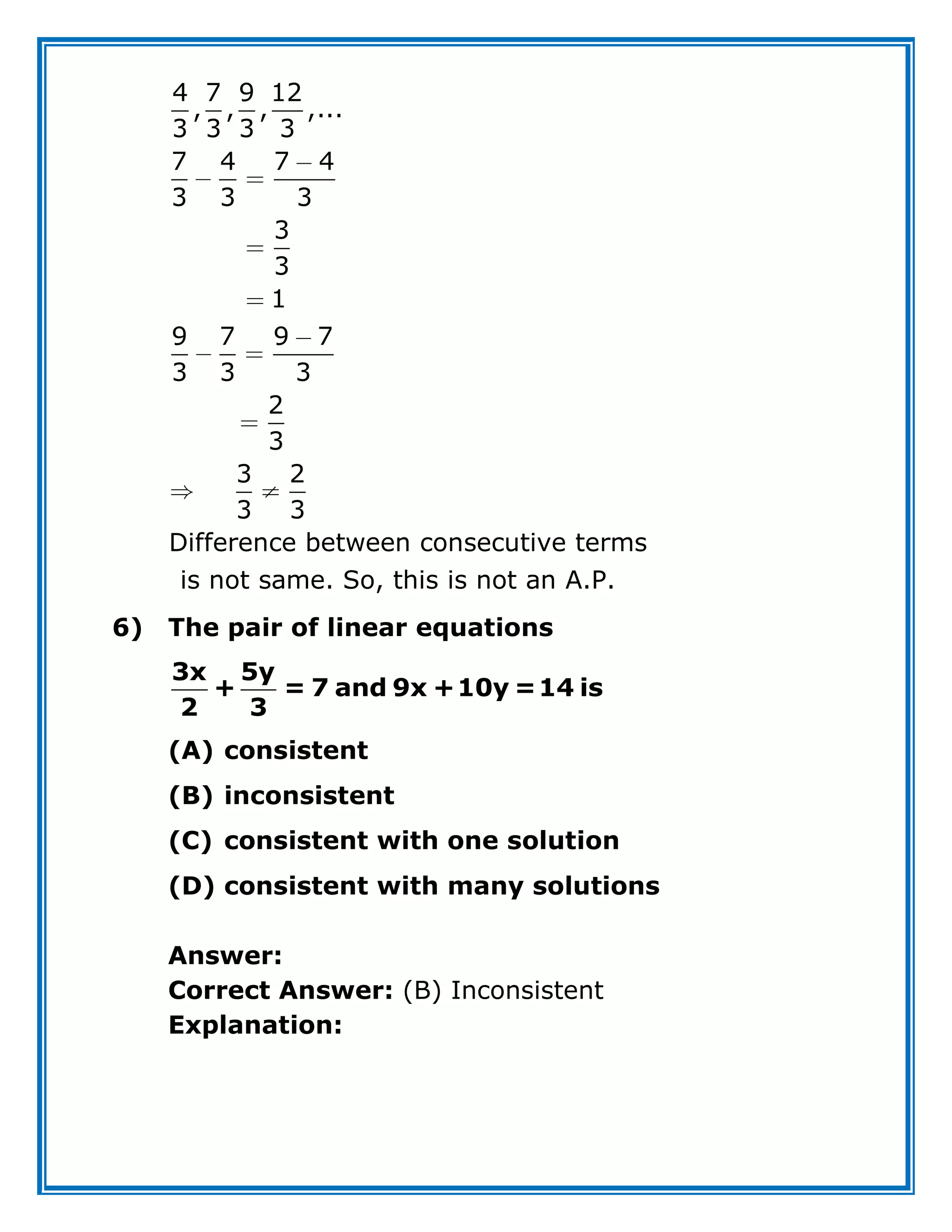 4 7 9 12
, , , ,...
3 3 3 3
7 4 7 4
3 3 3
3
3
1
9 7 9 7
3 3 3
2
3
3 2
3 3
Difference between consecutive terms
is not same. So, this is not an A.P.
6) The pair of linear equations
3x 5y
+ = 7 and 9x +10y =14 is
2 3
(A) consistent
(B) inconsistent
(C) consistent with one solution
(D) consistent with many solutions
Answer:
Correct Answer: (B) Inconsistent
Explanation:
 