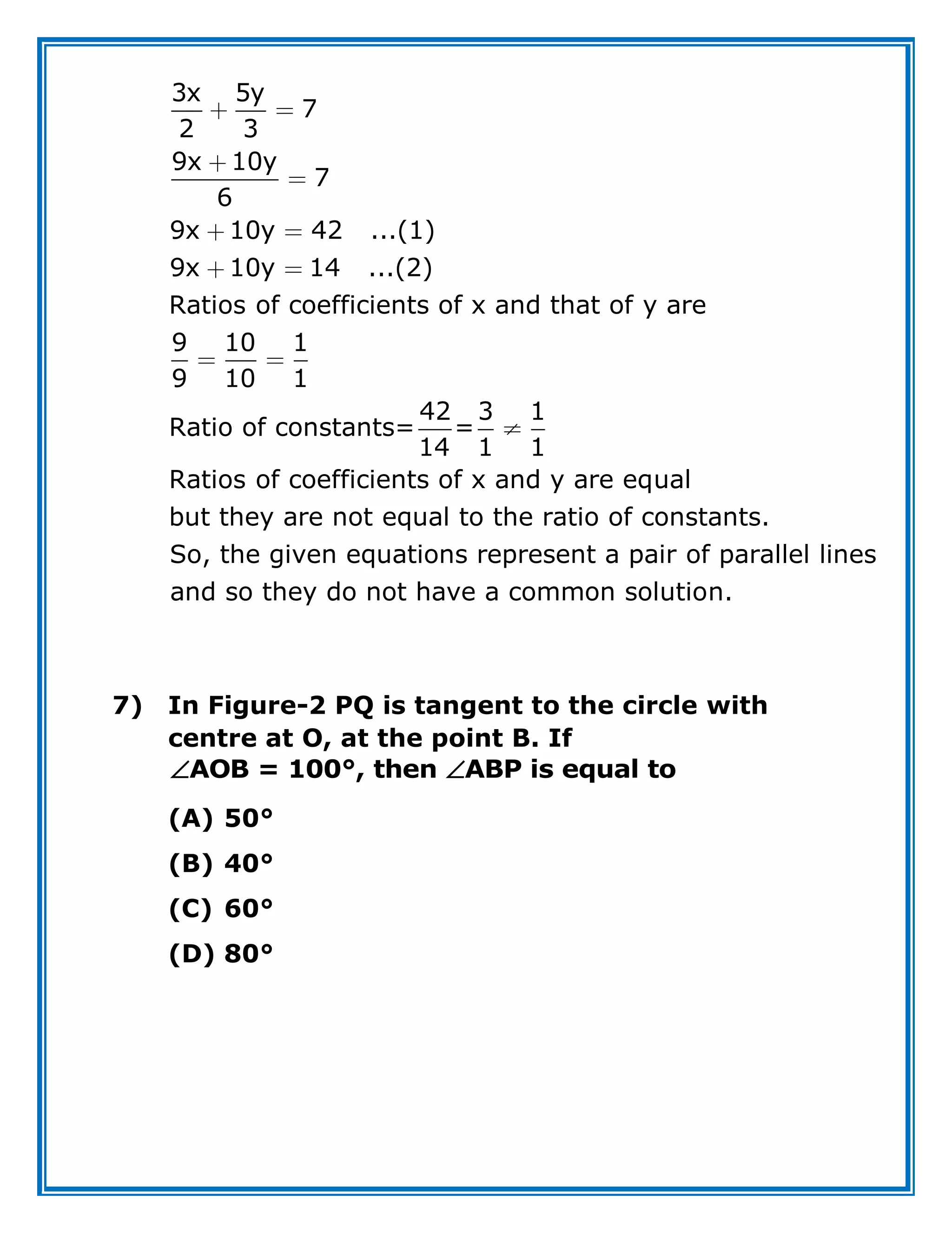 3x 5y
7
2 3
9x 10y
7
6
9x 10y 42 ...(1)
9x 10y 14 ...(2)
Ratios of coefficients of x and that of y are
9 10 1
9 10 1
42 3 1
Ratio of constants= =
14 1 1
Ratios of coefficients of x and y are equal
but they are not equal to the ratio of constants.
So, the given equations represent a pair of parallel lines
and so they do not have a common solution.
7) In Figure-2 PQ is tangent to the circle with
centre at O, at the point B. If
AOB = 100°, then ABP is equal to
 
(A) 50°
(B) 40°
(C) 60°
(D) 80°
 