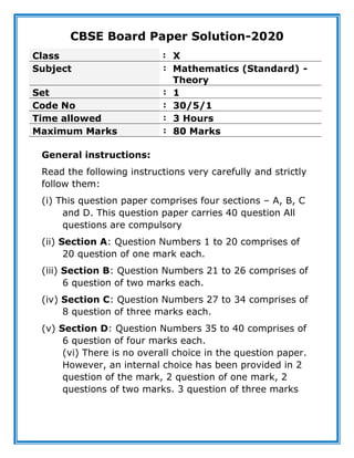 CBSE Board Paper Solution-2020
Class : X
Subject : Mathematics (Standard) -
Theory
Set : 1
Code No : 30/5/1
Time allowed : 3 Hours
Maximum Marks : 80 Marks
General instructions:
Read the following instructions very carefully and strictly
follow them:
(i) This question paper comprises four sections – A, B, C
and D. This question paper carries 40 question All
questions are compulsory
(ii) Section A: Question Numbers 1 to 20 comprises of
20 question of one mark each.
(iii) Section B: Question Numbers 21 to 26 comprises of
6 question of two marks each.
(iv) Section C: Question Numbers 27 to 34 comprises of
8 question of three marks each.
(v) Section D: Question Numbers 35 to 40 comprises of
6 question of four marks each.
(vi) There is no overall choice in the question paper.
However, an internal choice has been provided in 2
question of the mark, 2 question of one mark, 2
questions of two marks. 3 question of three marks
 