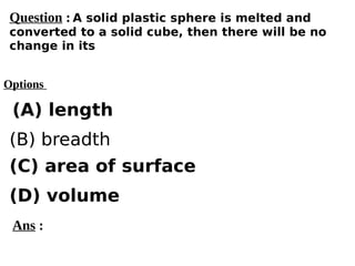 Options
(A) length
(C) area of surface
(D) volume
(B) breadth
Ans :
Question : A solid plastic sphere is melted and
converted to a solid cube, then there will be no
change in its
 