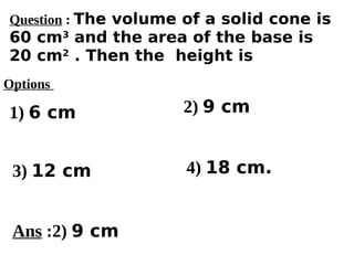 Options
1) 6 cm
3) 12 cm 4) 18 cm.
2) 9 cm
Ans :2) 9 cm
Question : The volume of a solid cone is
60 cm3
and the area of the base is
20 cm2
. Then the height is
 
