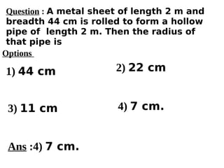 Options
1) 44 cm
3) 11 cm 4) 7 cm.
2) 22 cm
Ans :4) 7 cm.
Question : A metal sheet of length 2 m and
breadth 44 cm is rolled to form a hollow
pipe of length 2 m. Then the radius of
that pipe is
 