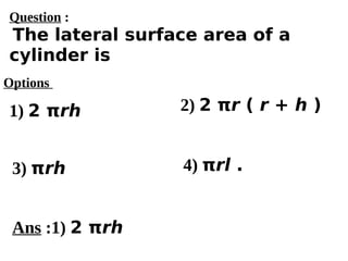 Options
1) 2 πrh
3) πrh 4) πrl .
2) 2 πr ( r + h )
Ans :1) 2 πrh
Question :
The lateral surface area of a
cylinder is
 