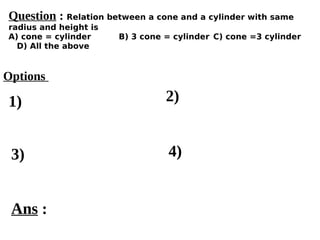 Options
1)
3) 4)
2)
Ans :
Question : Relation between a cone and a cylinder with same
radius and height is
A) cone = cylinder B) 3 cone = cylinder C) cone =3 cylinder
D) All the above
 