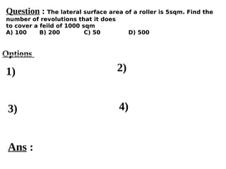 Options
1)
3) 4)
2)
Ans :
Question : The lateral surface area of a roller is 5sqm. Find the
number of revolutions that it does
to cover a feild of 1000 sqm
A) 100 B) 200 C) 50 D) 500
 