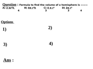Options
1)
3) 4)
2)
Ans :
Question : Formula to find the volume of a hemisphere is ———
A) 3 πr2
h B) 4π r2
h C) 4 π r3
D) 3π r3
4 3 3 4
 