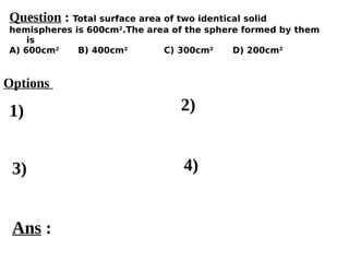 Options
1)
3) 4)
2)
Ans :
Question : Total surface area of two identical solid
hemispheres is 600cm2
.The area of the sphere formed by them
is
A) 600cm2
B) 400cm2
C) 300cm2
D) 200cm2
 