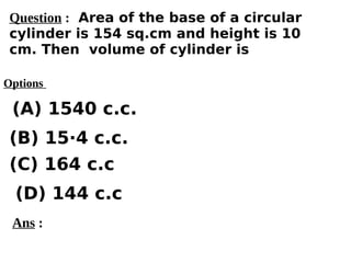 Options
(A) 1540 c.c.
(C) 164 c.c
(D) 144 c.c
(B) 15·4 c.c.
Ans :
Question : Area of the base of a circular
cylinder is 154 sq.cm and height is 10
cm. Then volume of cylinder is
 