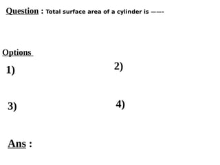 Options
1)
3) 4)
2)
Ans :
Question : Total surface area of a cylinder is ——-
 