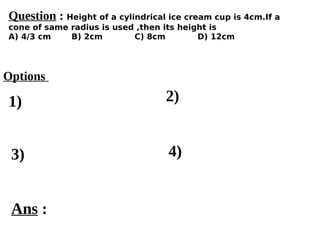 Options
1)
3) 4)
2)
Ans :
Question : Height of a cylindrical ice cream cup is 4cm.If a
cone of same radius is used ,then its height is
A) 4/3 cm B) 2cm C) 8cm D) 12cm
 