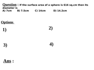 Options
1)
3) 4)
2)
Ans :
Question : If the surface area of a sphere is 616 sq.cm then its
diameter is
A) 7cm B) 7.5cm C) 14cm D) 14.2cm
 