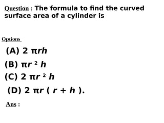 Options
(A) 2 πrh
(C) 2 πr 2
h
(D) 2 πr ( r + h ).
(B) πr 2
h
Ans :
Question : The formula to find the curved
surface area of a cylinder is
 