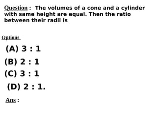 Options
(A) 3 : 1
(C) 3 : 1
(D) 2 : 1.
(B) 2 : 1
Ans :
Question : The volumes of a cone and a cylinder
with same height are equal. Then the ratio
between their radii is
 