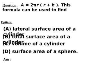 Options
(A) lateral surface area of a
cylinder
(C) volume of a cylinder
(D) surface area of a sphere.
(B) total surface area of a
cylinder
Ans :
Question : A = 2πr ( r + h ). This
formula can be used to find
 