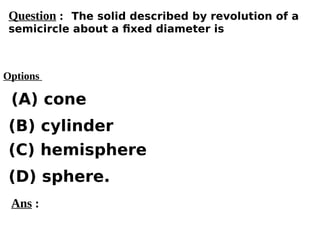 Options
(A) cone
(C) hemisphere
(D) sphere.
(B) cylinder
Ans :
Question : The solid described by revolution of a
semicircle about a fixed diameter is
 