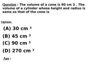 Options
(A) 30 cm 3
(C) 90 cm 3
(D) 270 cm 3
(B) 45 cm 3
Ans :
Question : The volume of a cone is 90 cm 3 . The
volume of a cylinder whose height and radius is
same as that of the cone is
 