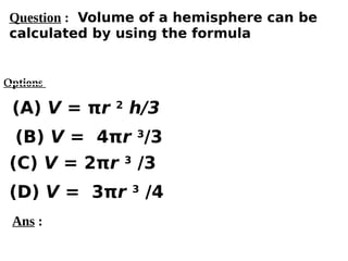 Options
(A) V = πr 2
h/3
(C) V = 2πr 3
/3
(D) V = 3πr 3
/4
(B) V = 4πr 3
/3
Ans :
Question : Volume of a hemisphere can be
calculated by using the formula
 