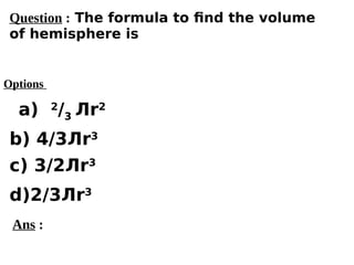 Options
a) 2
/3 Лr2
c) 3/2Лr3
d)2/3Лr3
b) 4/3Лr3
Ans :
Question : The formula to find the volume
of hemisphere is
 