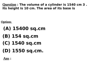 Options
(A) 15400 sq.cm
(C) 1540 sq.cm
(D) 1550 sq.cm.
(B) 154 sq.cm
Ans :
Question : The volume of a cylinder is 1540 cm 3 .
Its height is 10 cm. The area of its base is
 