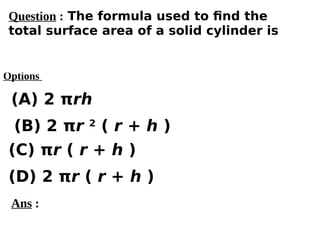 Options
(A) 2 πrh
(C) πr ( r + h )
(D) 2 πr ( r + h )
(B) 2 πr 2
( r + h )
Ans :
Question : The formula used to find the
total surface area of a solid cylinder is
 