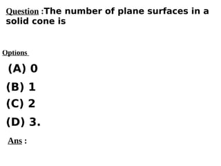 Options
(A) 0
(C) 2
(D) 3.
(B) 1
Ans :
Question :The number of plane surfaces in a
solid cone is
 